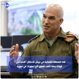 قائد المنطقة الشمالية في جيش الاحتلال "الإسرائيلي": قواتنا بحالة تأهب قصوى لأي تطورات في سوريا